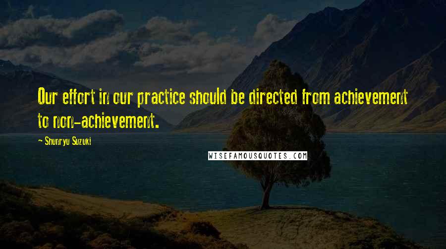 Shunryu Suzuki Quotes: Our effort in our practice should be directed from achievement to non-achievement.