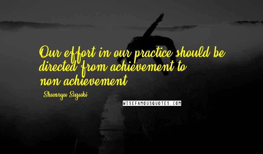 Shunryu Suzuki Quotes: Our effort in our practice should be directed from achievement to non-achievement.