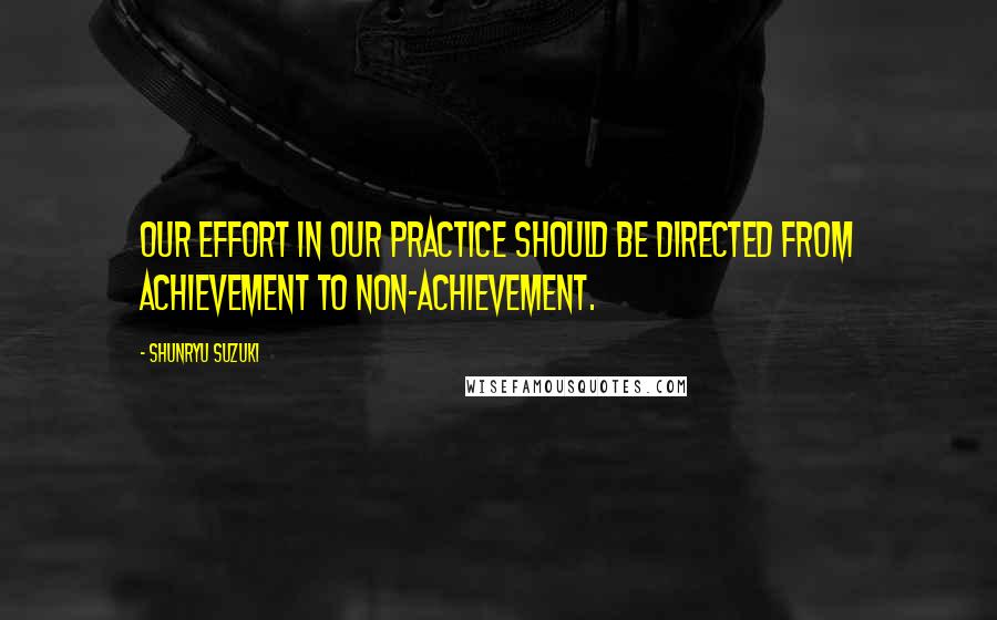 Shunryu Suzuki Quotes: Our effort in our practice should be directed from achievement to non-achievement.