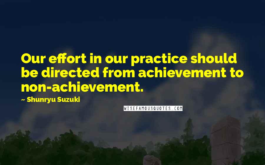 Shunryu Suzuki Quotes: Our effort in our practice should be directed from achievement to non-achievement.