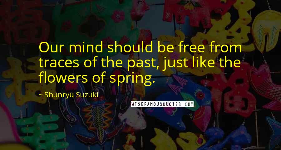 Shunryu Suzuki Quotes: Our mind should be free from traces of the past, just like the flowers of spring.