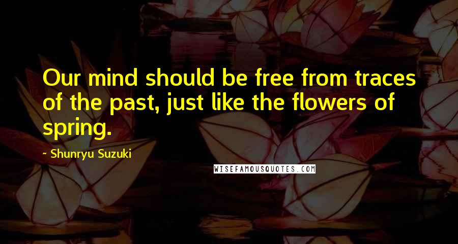 Shunryu Suzuki Quotes: Our mind should be free from traces of the past, just like the flowers of spring.