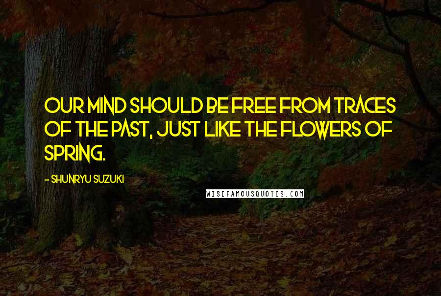 Shunryu Suzuki Quotes: Our mind should be free from traces of the past, just like the flowers of spring.