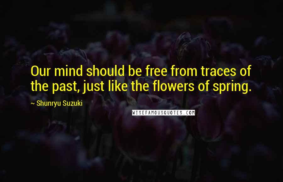 Shunryu Suzuki Quotes: Our mind should be free from traces of the past, just like the flowers of spring.