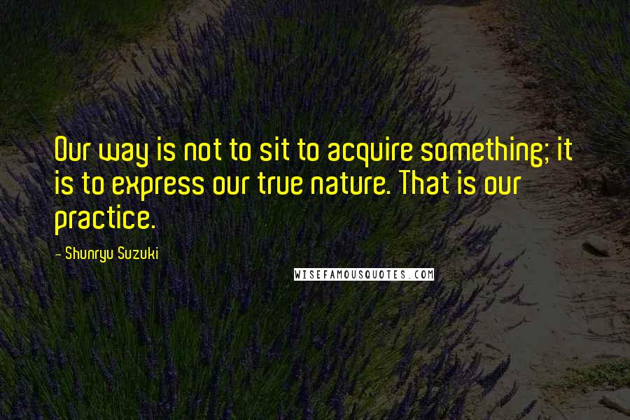 Shunryu Suzuki Quotes: Our way is not to sit to acquire something; it is to express our true nature. That is our practice.