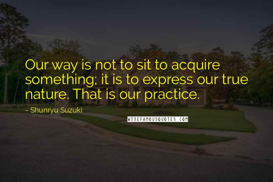 Shunryu Suzuki Quotes: Our way is not to sit to acquire something; it is to express our true nature. That is our practice.