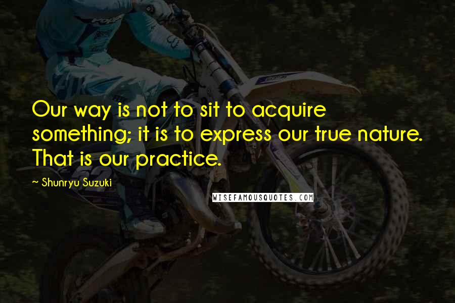 Shunryu Suzuki Quotes: Our way is not to sit to acquire something; it is to express our true nature. That is our practice.