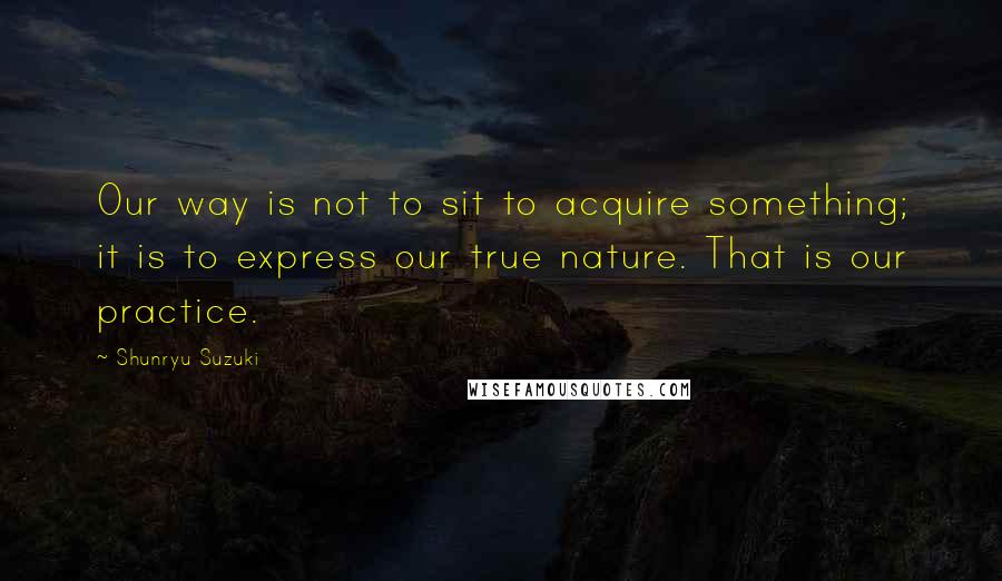 Shunryu Suzuki Quotes: Our way is not to sit to acquire something; it is to express our true nature. That is our practice.