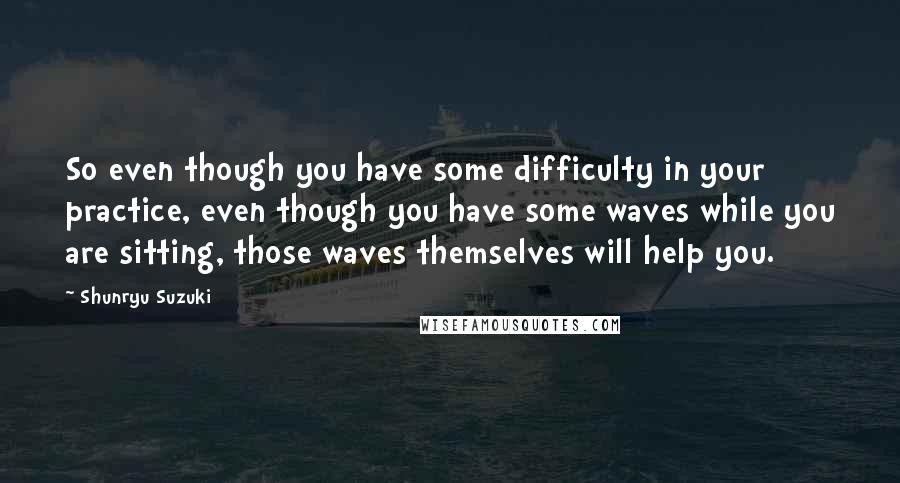 Shunryu Suzuki Quotes: So even though you have some difficulty in your practice, even though you have some waves while you are sitting, those waves themselves will help you.