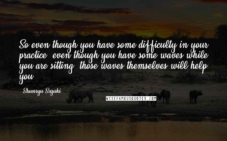 Shunryu Suzuki Quotes: So even though you have some difficulty in your practice, even though you have some waves while you are sitting, those waves themselves will help you.