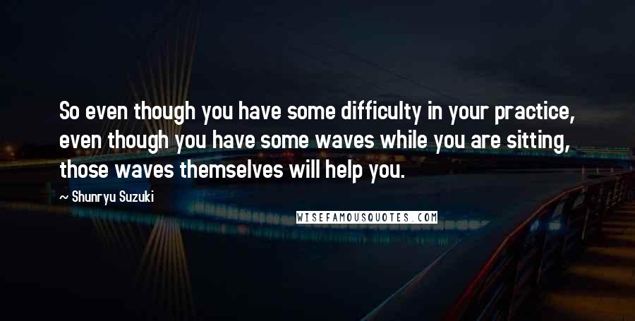 Shunryu Suzuki Quotes: So even though you have some difficulty in your practice, even though you have some waves while you are sitting, those waves themselves will help you.
