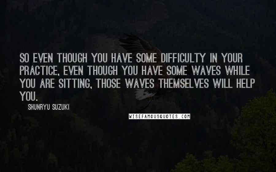 Shunryu Suzuki Quotes: So even though you have some difficulty in your practice, even though you have some waves while you are sitting, those waves themselves will help you.