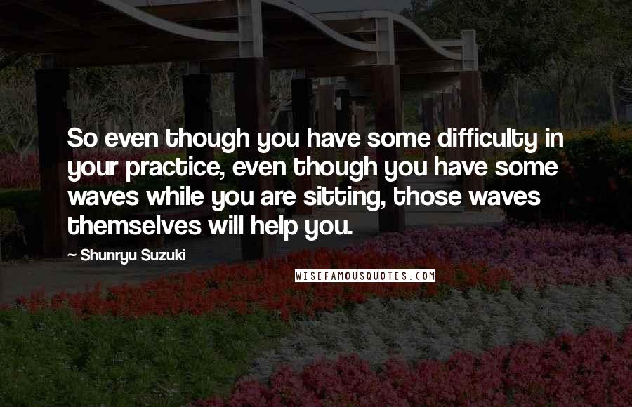 Shunryu Suzuki Quotes: So even though you have some difficulty in your practice, even though you have some waves while you are sitting, those waves themselves will help you.