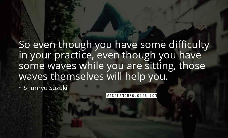 Shunryu Suzuki Quotes: So even though you have some difficulty in your practice, even though you have some waves while you are sitting, those waves themselves will help you.