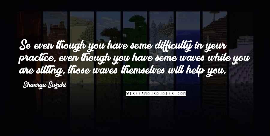 Shunryu Suzuki Quotes: So even though you have some difficulty in your practice, even though you have some waves while you are sitting, those waves themselves will help you.