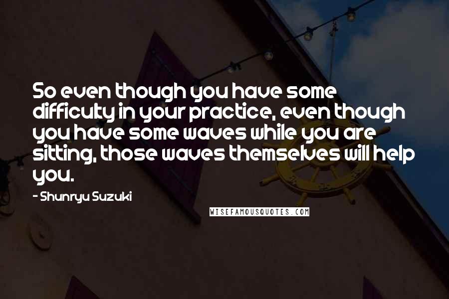 Shunryu Suzuki Quotes: So even though you have some difficulty in your practice, even though you have some waves while you are sitting, those waves themselves will help you.