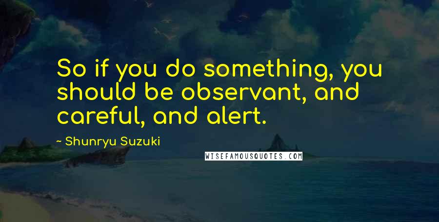 Shunryu Suzuki Quotes: So if you do something, you should be observant, and careful, and alert.