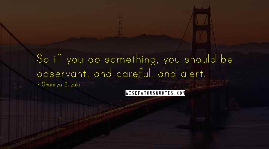 Shunryu Suzuki Quotes: So if you do something, you should be observant, and careful, and alert.