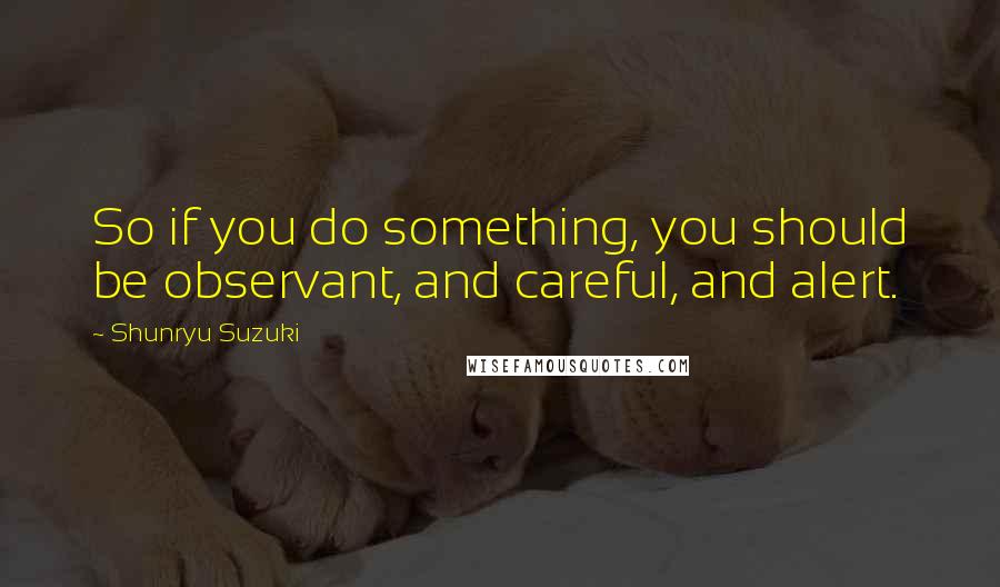 Shunryu Suzuki Quotes: So if you do something, you should be observant, and careful, and alert.