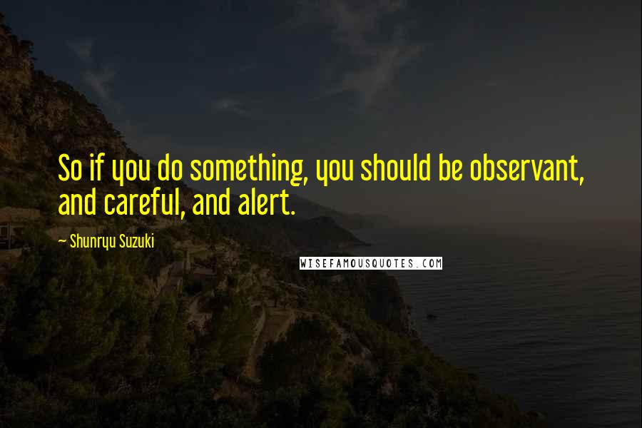 Shunryu Suzuki Quotes: So if you do something, you should be observant, and careful, and alert.