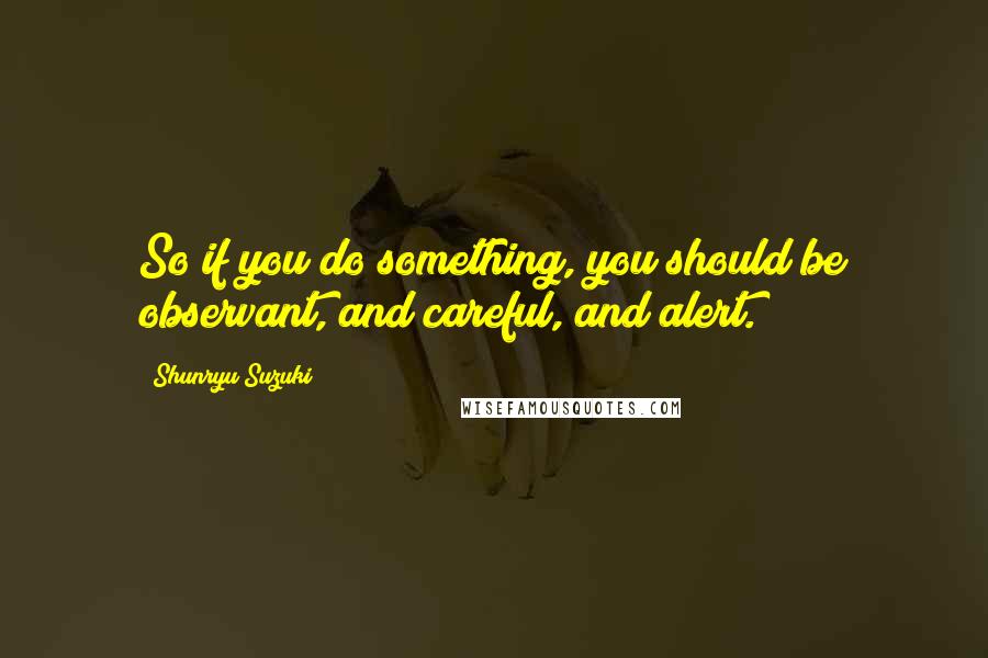 Shunryu Suzuki Quotes: So if you do something, you should be observant, and careful, and alert.