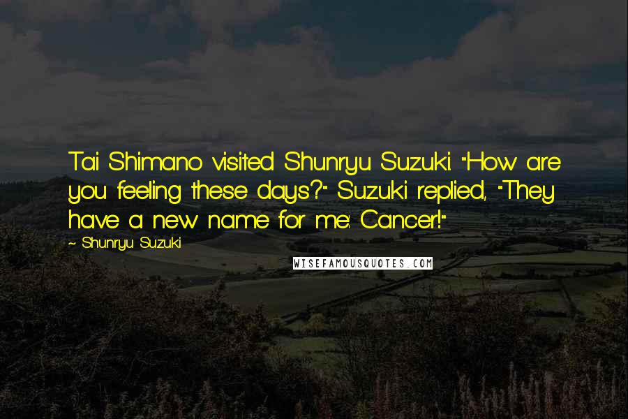 Shunryu Suzuki Quotes: Tai Shimano visited Shunryu Suzuki. "How are you feeling these days?" Suzuki replied, "They have a new name for me: Cancer!"