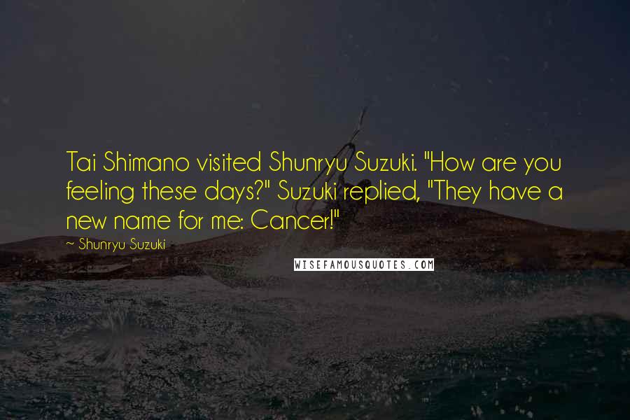 Shunryu Suzuki Quotes: Tai Shimano visited Shunryu Suzuki. "How are you feeling these days?" Suzuki replied, "They have a new name for me: Cancer!"