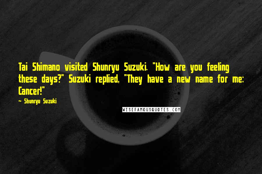 Shunryu Suzuki Quotes: Tai Shimano visited Shunryu Suzuki. "How are you feeling these days?" Suzuki replied, "They have a new name for me: Cancer!"