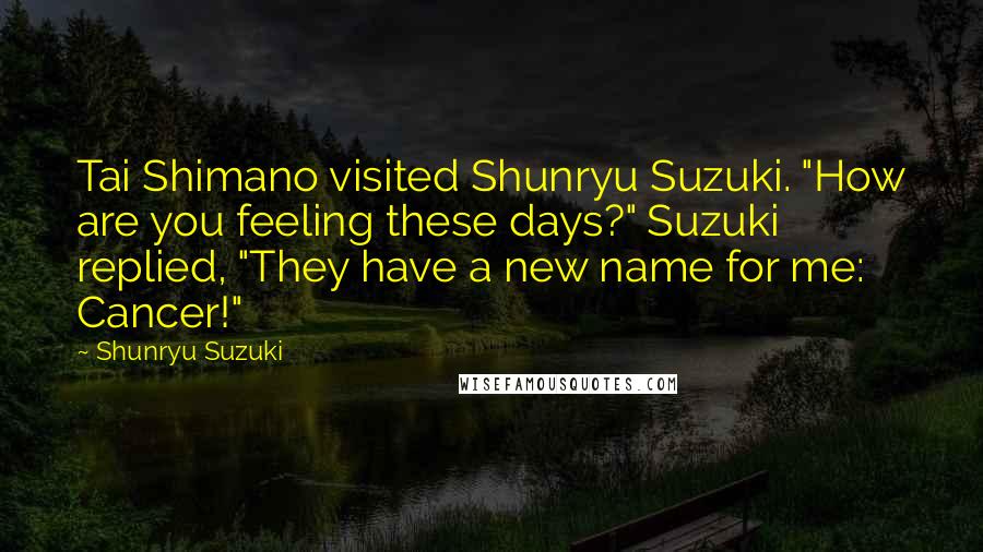 Shunryu Suzuki Quotes: Tai Shimano visited Shunryu Suzuki. "How are you feeling these days?" Suzuki replied, "They have a new name for me: Cancer!"