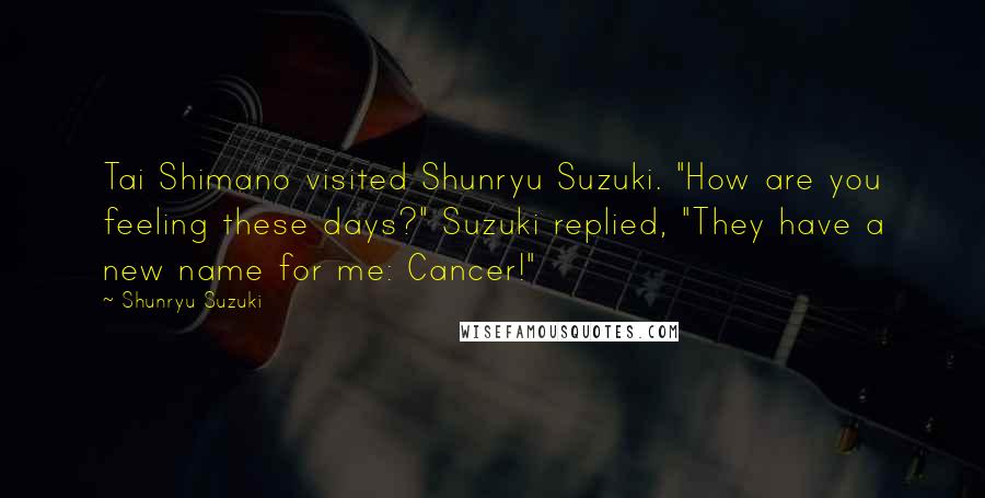 Shunryu Suzuki Quotes: Tai Shimano visited Shunryu Suzuki. "How are you feeling these days?" Suzuki replied, "They have a new name for me: Cancer!"