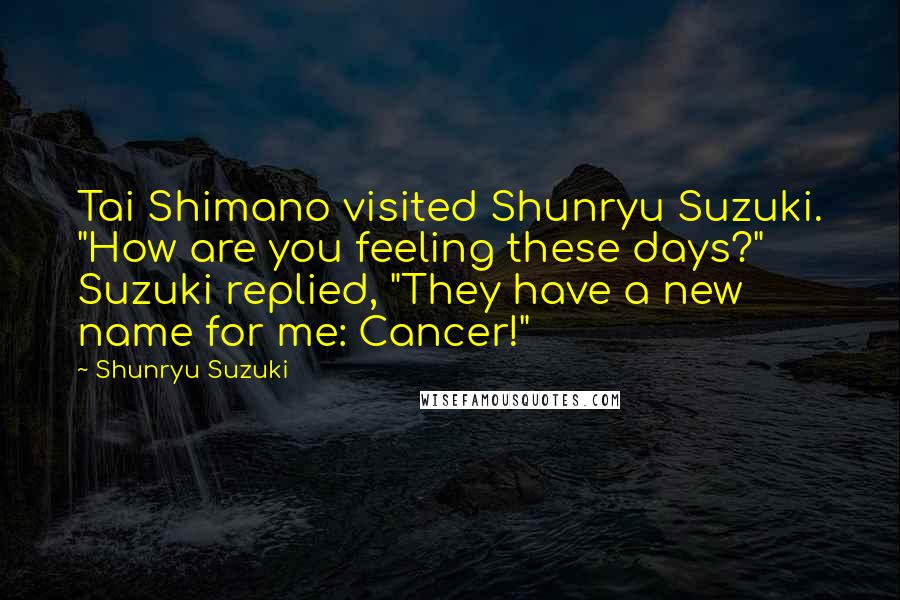 Shunryu Suzuki Quotes: Tai Shimano visited Shunryu Suzuki. "How are you feeling these days?" Suzuki replied, "They have a new name for me: Cancer!"