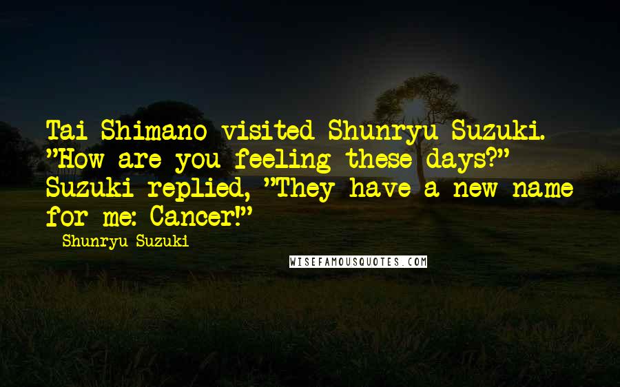 Shunryu Suzuki Quotes: Tai Shimano visited Shunryu Suzuki. "How are you feeling these days?" Suzuki replied, "They have a new name for me: Cancer!"
