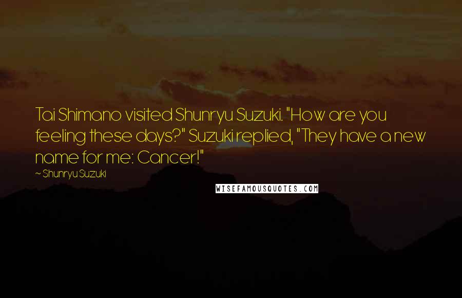 Shunryu Suzuki Quotes: Tai Shimano visited Shunryu Suzuki. "How are you feeling these days?" Suzuki replied, "They have a new name for me: Cancer!"