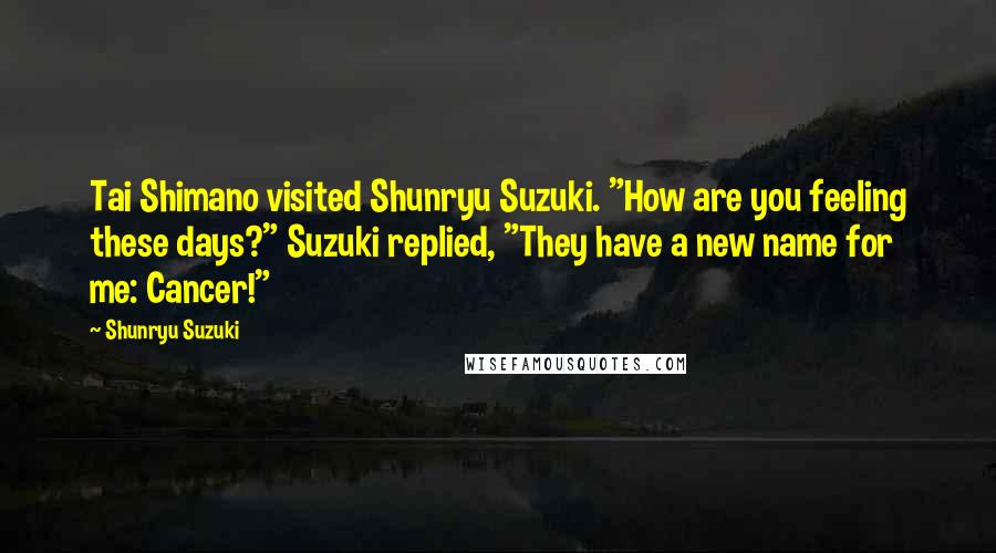Shunryu Suzuki Quotes: Tai Shimano visited Shunryu Suzuki. "How are you feeling these days?" Suzuki replied, "They have a new name for me: Cancer!"