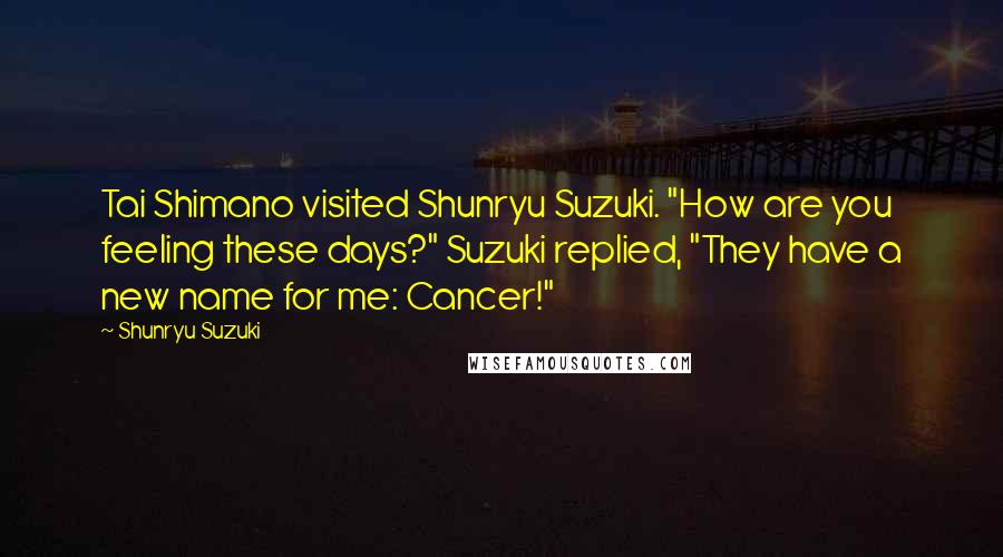 Shunryu Suzuki Quotes: Tai Shimano visited Shunryu Suzuki. "How are you feeling these days?" Suzuki replied, "They have a new name for me: Cancer!"