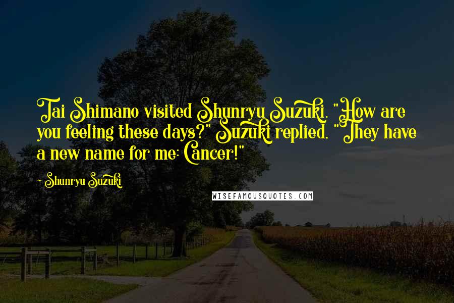 Shunryu Suzuki Quotes: Tai Shimano visited Shunryu Suzuki. "How are you feeling these days?" Suzuki replied, "They have a new name for me: Cancer!"