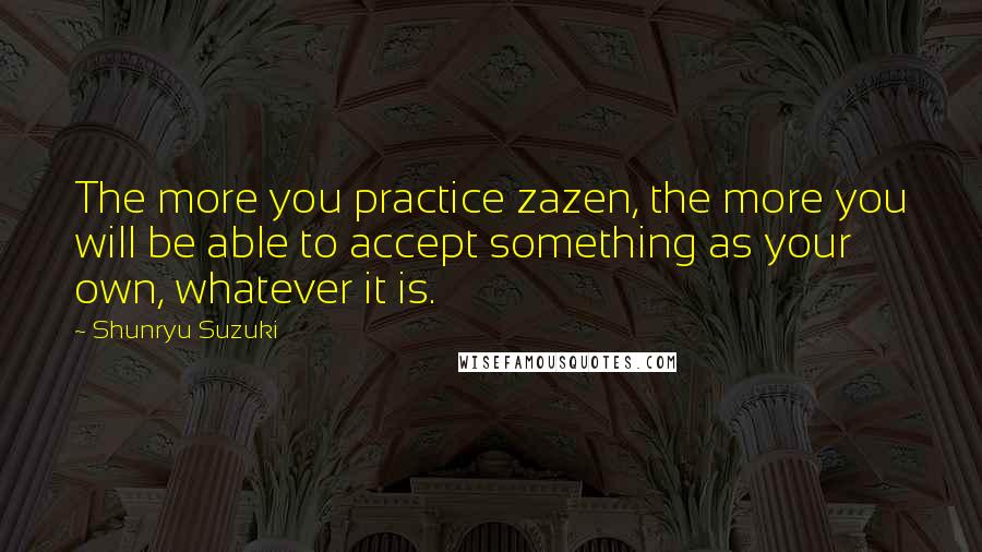 Shunryu Suzuki Quotes: The more you practice zazen, the more you will be able to accept something as your own, whatever it is.