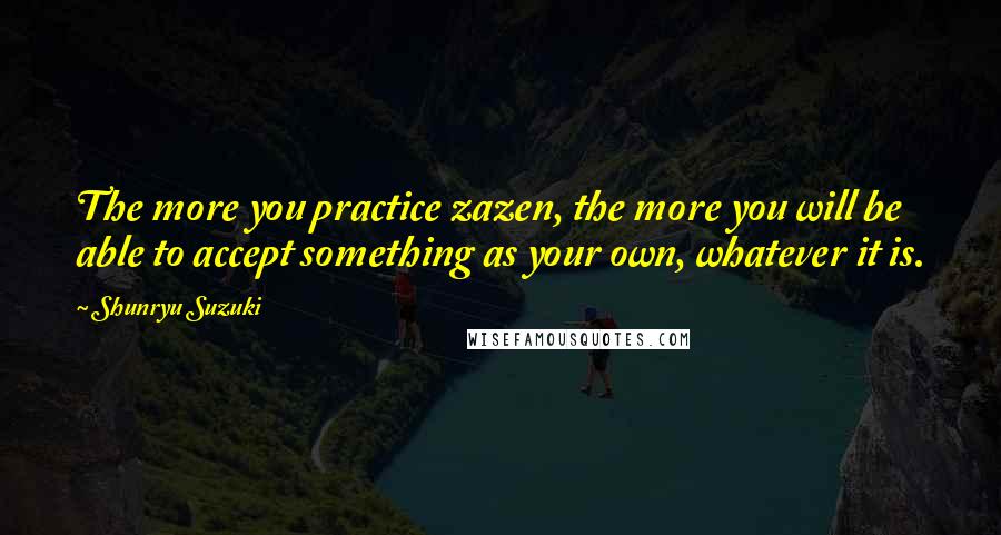 Shunryu Suzuki Quotes: The more you practice zazen, the more you will be able to accept something as your own, whatever it is.