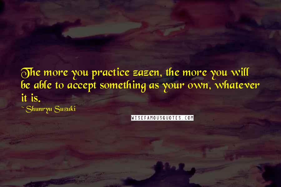 Shunryu Suzuki Quotes: The more you practice zazen, the more you will be able to accept something as your own, whatever it is.