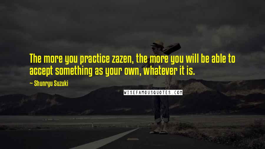 Shunryu Suzuki Quotes: The more you practice zazen, the more you will be able to accept something as your own, whatever it is.