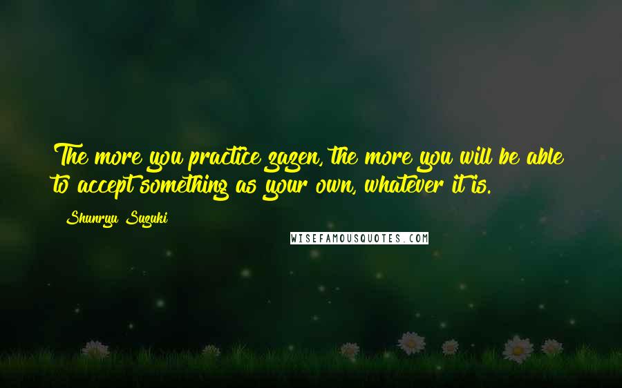 Shunryu Suzuki Quotes: The more you practice zazen, the more you will be able to accept something as your own, whatever it is.