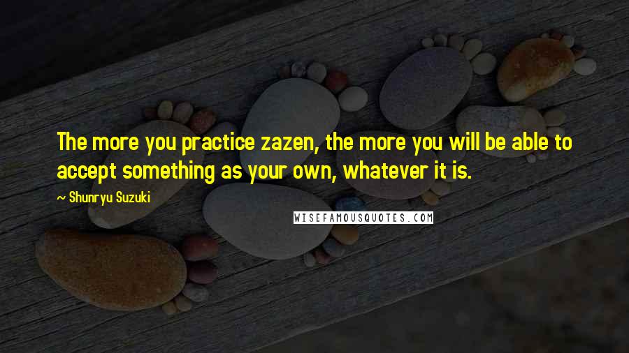 Shunryu Suzuki Quotes: The more you practice zazen, the more you will be able to accept something as your own, whatever it is.