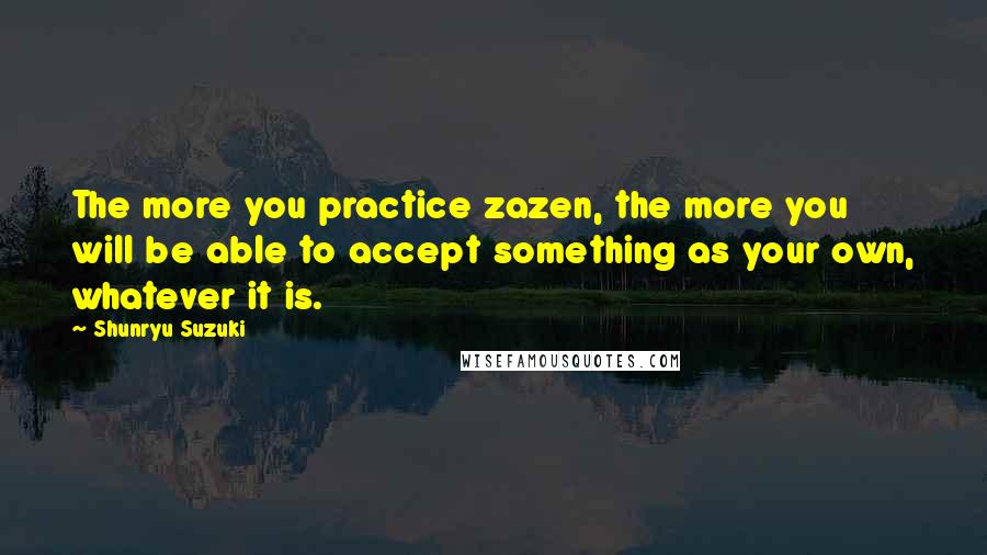 Shunryu Suzuki Quotes: The more you practice zazen, the more you will be able to accept something as your own, whatever it is.