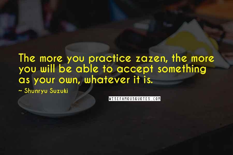 Shunryu Suzuki Quotes: The more you practice zazen, the more you will be able to accept something as your own, whatever it is.