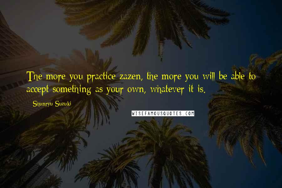 Shunryu Suzuki Quotes: The more you practice zazen, the more you will be able to accept something as your own, whatever it is.