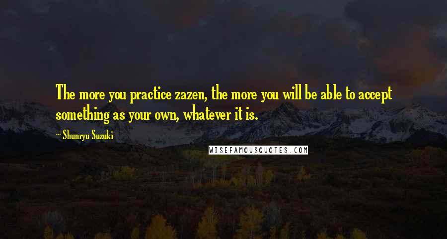 Shunryu Suzuki Quotes: The more you practice zazen, the more you will be able to accept something as your own, whatever it is.
