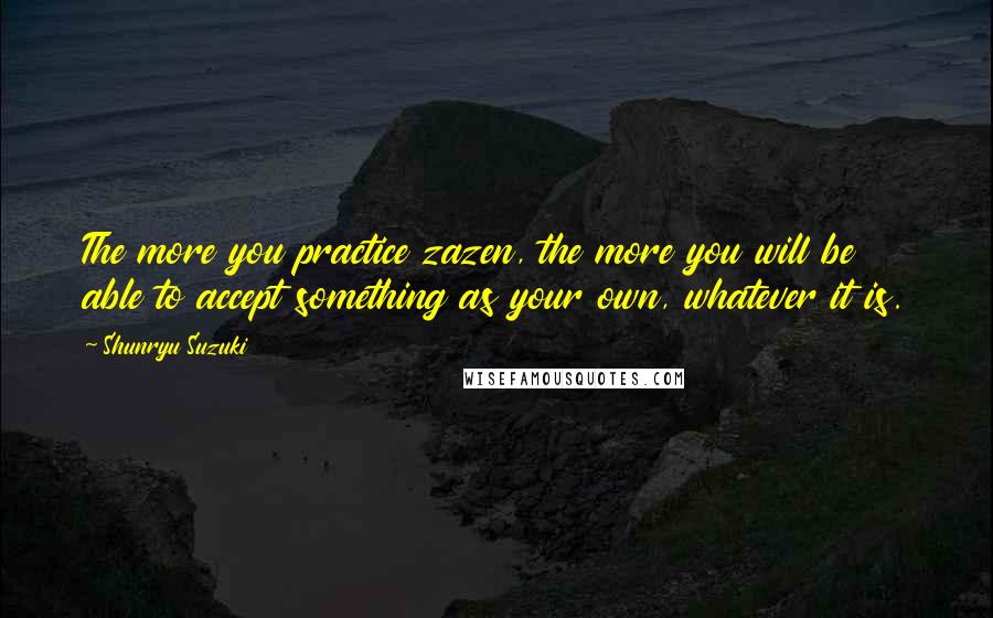 Shunryu Suzuki Quotes: The more you practice zazen, the more you will be able to accept something as your own, whatever it is.