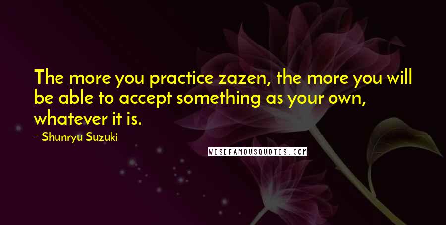 Shunryu Suzuki Quotes: The more you practice zazen, the more you will be able to accept something as your own, whatever it is.