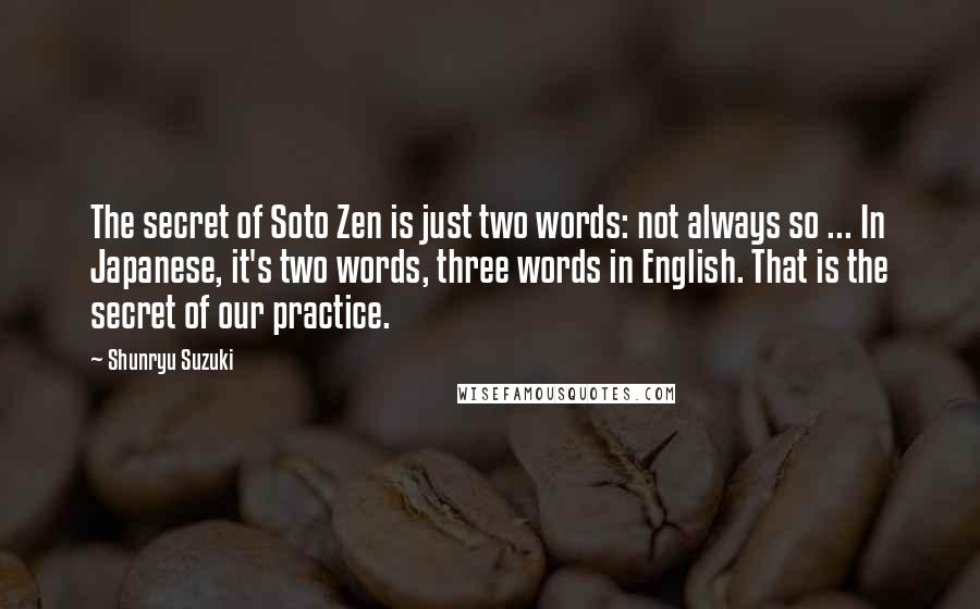 Shunryu Suzuki Quotes: The secret of Soto Zen is just two words: not always so ... In Japanese, it's two words, three words in English. That is the secret of our practice.