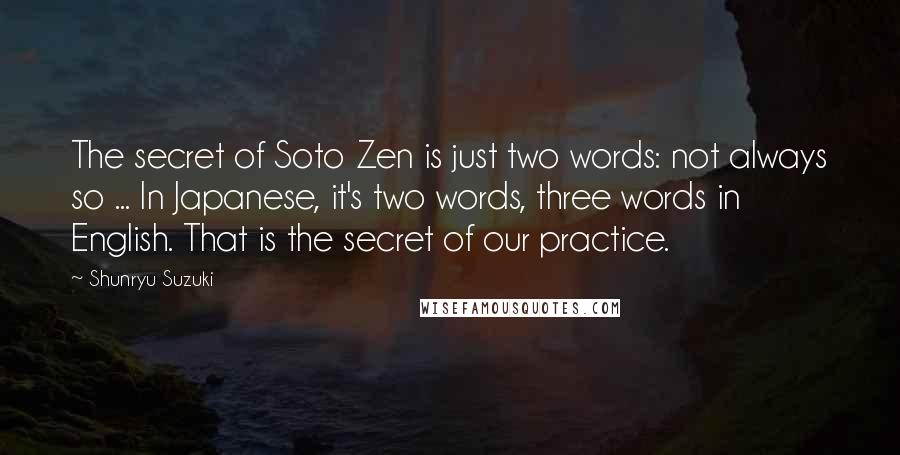 Shunryu Suzuki Quotes: The secret of Soto Zen is just two words: not always so ... In Japanese, it's two words, three words in English. That is the secret of our practice.